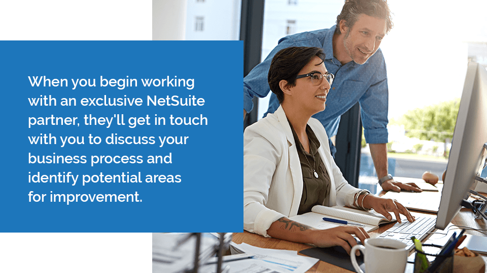 When you begin working with an exclusive NetSuite partner, they'll get in touch with you to discuss your business process and identify potential areas for improvement. 